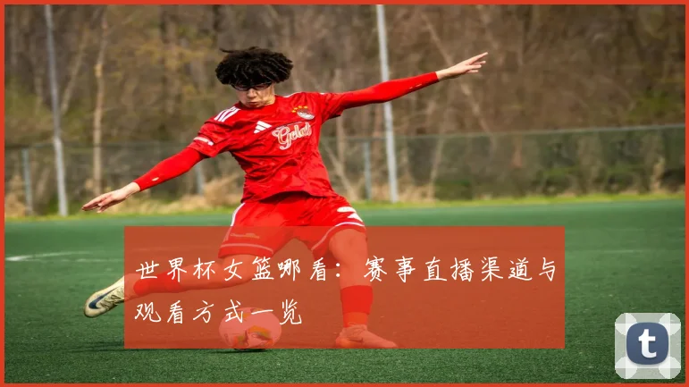 世界杯女篮哪看：赛事直播渠道与观看方式一览